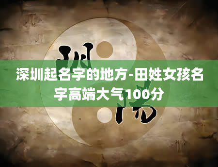 深圳起名字的地方-田姓女孩名字高端大气100分