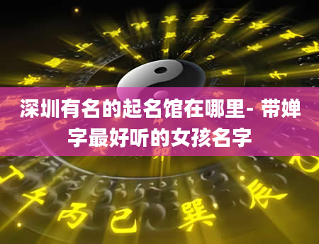 深圳有名的起名馆在哪里- 带婵字最好听的女孩名字