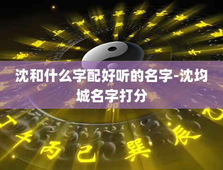 沈和什么字配好听的名字-沈均城名字打分