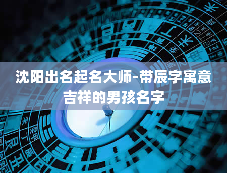 沈阳出名起名大师-带辰字寓意吉祥的男孩名字