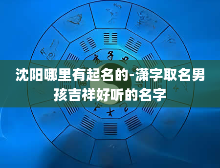 沈阳哪里有起名的-潇字取名男孩吉祥好听的名字