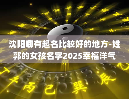 沈阳哪有起名比较好的地方-姓郭的女孩名字2025幸福洋气