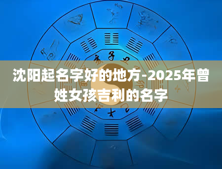 沈阳起名字好的地方-2025年曾姓女孩吉利的名字