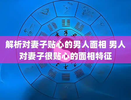 解析对妻子贴心的男人面相 男人对妻子很贴心的面相特征