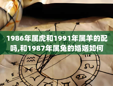 1986年属虎和1991年属羊的配吗,和1987年属兔的婚姻如何