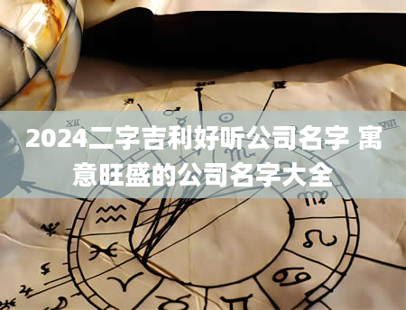 2024二字吉利好听公司名字 寓意旺盛的公司名字大全