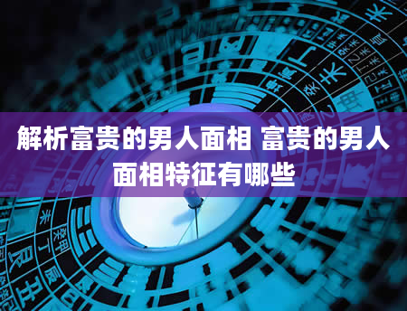 解析富贵的男人面相 富贵的男人面相特征有哪些