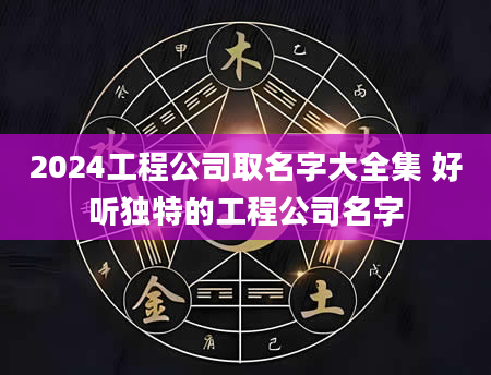 2024工程公司取名字大全集 好听独特的工程公司名字