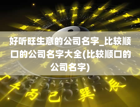 好听旺生意的公司名字_比较顺口的公司名字大全(比较顺口的公司名字)