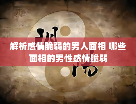 解析感情脆弱的男人面相 哪些面相的男性感情脆弱