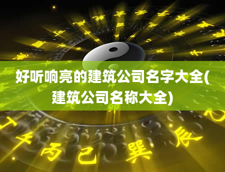 好听响亮的建筑公司名字大全(建筑公司名称大全)
