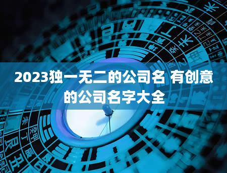 2023独一无二的公司名 有创意的公司名字大全