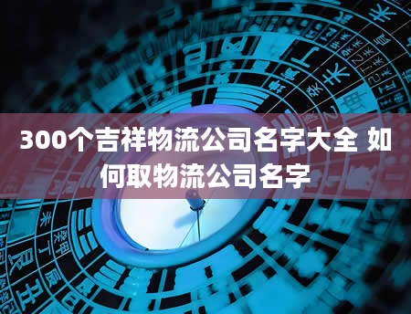 300个吉祥物流公司名字大全 如何取物流公司名字