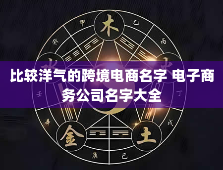 比较洋气的跨境电商名字 电子商务公司名字大全
