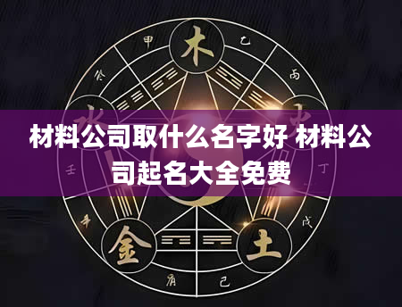 材料公司取什么名字好 材料公司起名大全免费