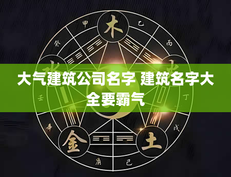 大气建筑公司名字 建筑名字大全要霸气