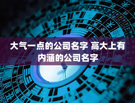 大气一点的公司名字 高大上有内涵的公司名字