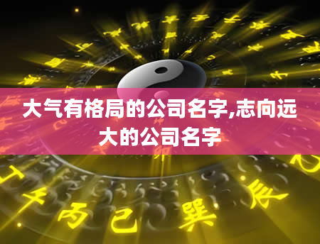 大气有格局的公司名字,志向远大的公司名字
