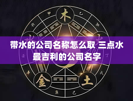 带水的公司名称怎么取 三点水最吉利的公司名字