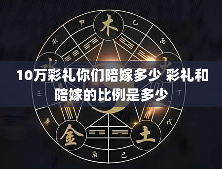 10万彩礼你们陪嫁多少 彩礼和陪嫁的比例是多少