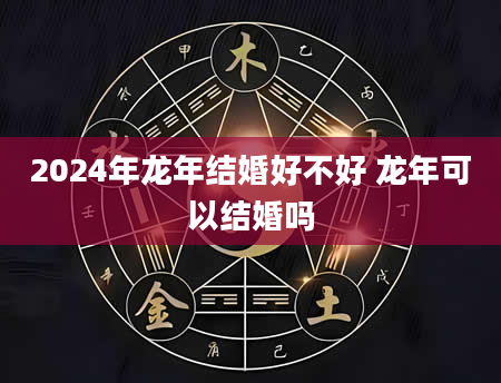 2024年龙年结婚好不好 龙年可以结婚吗