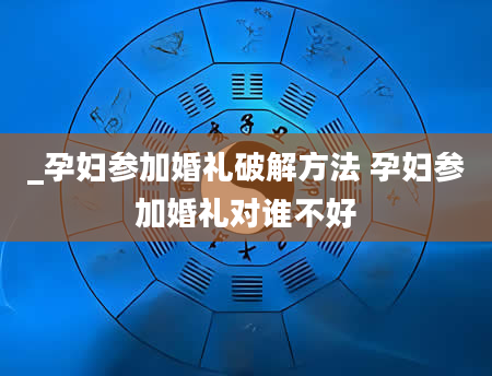 _孕妇参加婚礼破解方法 孕妇参加婚礼对谁不好