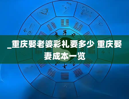 _重庆娶老婆彩礼要多少 重庆娶妻成本一览