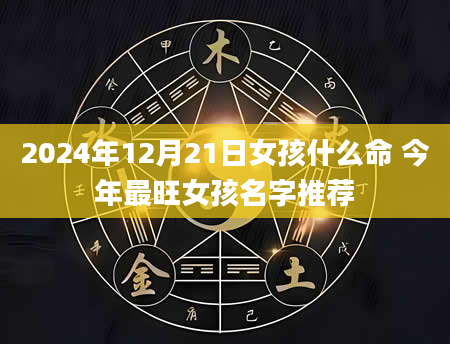 2024年12月21日女孩什么命 今年最旺女孩名字推荐