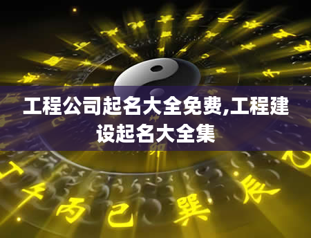 工程公司起名大全免费,工程建设起名大全集