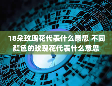 18朵玫瑰花代表什么意思 不同颜色的玫瑰花代表什么意思
