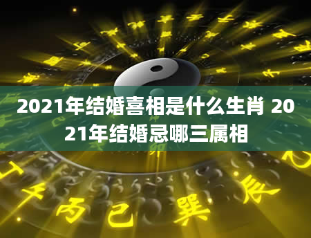 2021年结婚喜相是什么生肖 2021年结婚忌哪三属相