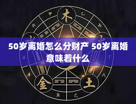 50岁离婚怎么分财产 50岁离婚意味着什么