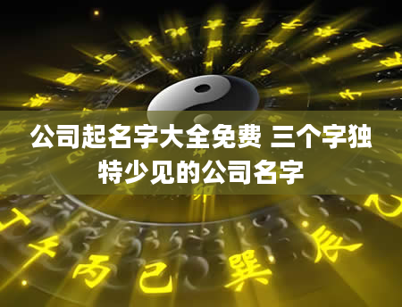 公司起名字大全免费 三个字独特少见的公司名字