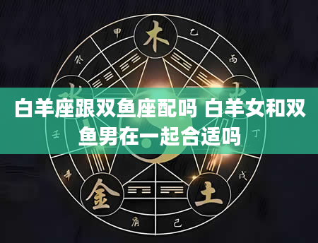 白羊座跟双鱼座配吗 白羊女和双鱼男在一起合适吗