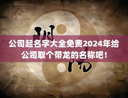 公司起名字大全免费2024年给公司取个带龙的名称吧！