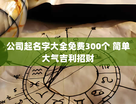 公司起名字大全免费300个 简单大气吉利招财
