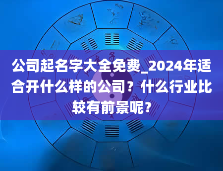 公司起名字大全免费_2024年适合开什么样的公司？什么行业比较有前景呢？