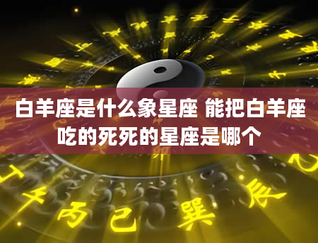 白羊座是什么象星座 能把白羊座吃的死死的星座是哪个