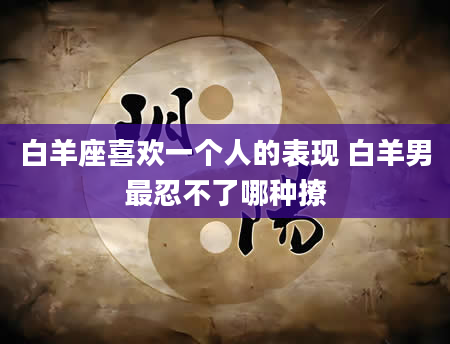 白羊座喜欢一个人的表现 白羊男最忍不了哪种撩