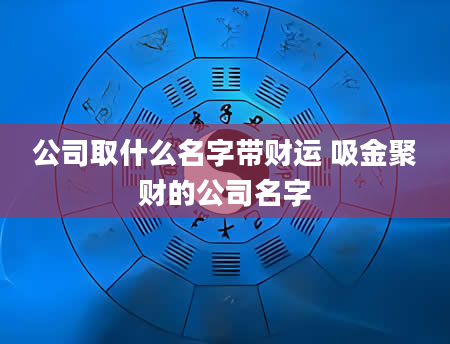 公司取什么名字带财运 吸金聚财的公司名字