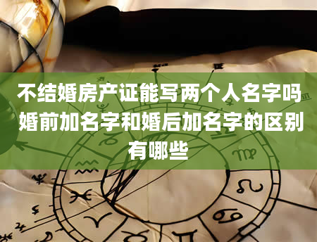 不结婚房产证能写两个人名字吗 婚前加名字和婚后加名字的区别有哪些
