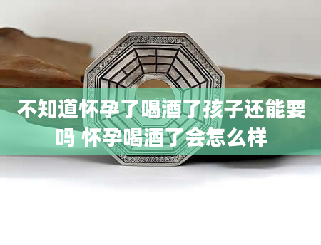 不知道怀孕了喝酒了孩子还能要吗 怀孕喝酒了会怎么样