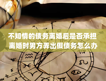 不知情的债务离婚后是否承担 离婚时男方弄出假债务怎么办