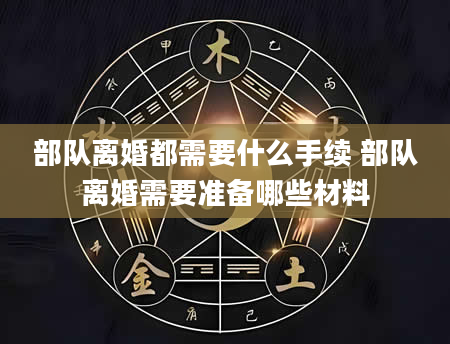 部队离婚都需要什么手续 部队离婚需要准备哪些材料
