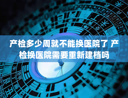 产检多少周就不能换医院了 产检换医院需要重新建档吗