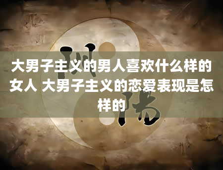 大男子主义的男人喜欢什么样的女人 大男子主义的恋爱表现是怎样的