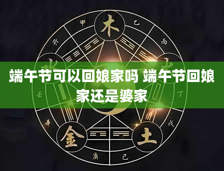 端午节可以回娘家吗 端午节回娘家还是婆家