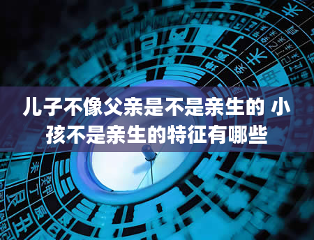儿子不像父亲是不是亲生的 小孩不是亲生的特征有哪些