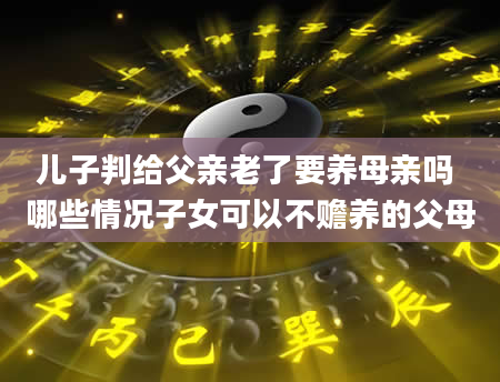 儿子判给父亲老了要养母亲吗 哪些情况子女可以不赡养的父母