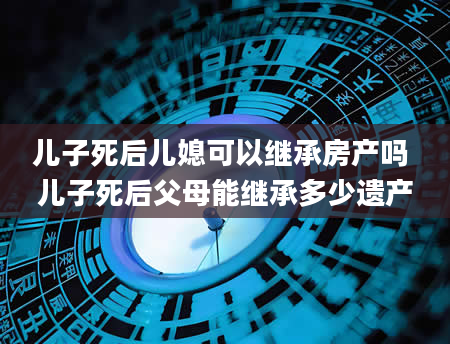 儿子死后儿媳可以继承房产吗 儿子死后父母能继承多少遗产
